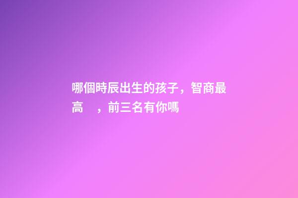 哪個時辰出生的孩子，智商最高，前三名有你嗎